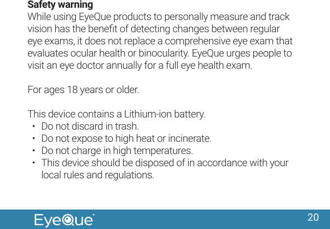 20Safety warningWhile using EyeQue products to personally measure and track vision has the beneﬁt of detecting changes between regular eye exams, it does not replace a comprehensive eye exam that evaluates ocular health or binocularity. EyeQue urges people to visit an eye doctor annually for a full eye health exam.For ages 18 years or older.This device contains a Lithium-ion battery.&bull;  Do not discard in trash.&bull;  Do not expose to high heat or incinerate. &bull;  Do not charge in high temperatures.&bull;  This device should be disposed of in accordance with your local rules and regulations.