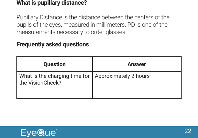 22What is pupillary distance? Pupillary Distance is the distance between the centers of the pupils of the eyes, measured in millimeters. PD is one of the measurements necessary to order glasses. Frequently asked questionsQuestion AnswerWhat is the charging time for the VisionCheck?Approximately 2 hours