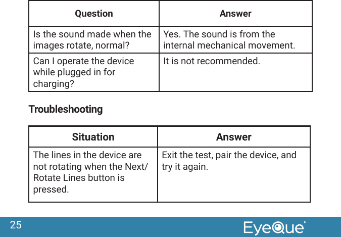 25Question AnswerIs the sound made when the images rotate, normal?Yes. The sound is from the internal mechanical movement.Can I operate the device while plugged in for charging?It is not recommended.TroubleshootingSituation AnswerThe lines in the device are not rotating when the Next/Rotate Lines button is pressed.  Exit the test, pair the device, and try it again.