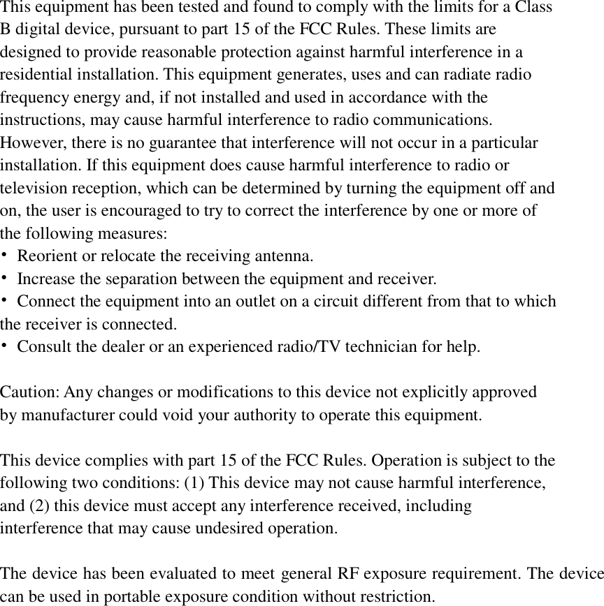    This equipment has been tested and found to comply with the limits for a Class B digital device, pursuant to part 15 of the FCC Rules. These limits are designed to provide reasonable protection against harmful interference in a residential installation. This equipment generates, uses and can radiate radio frequency energy and, if not installed and used in accordance with the instructions, may cause harmful interference to radio communications. However, there is no guarantee that interference will not occur in a particular installation. If this equipment does cause harmful interference to radio or television reception, which can be determined by turning the equipment off and on, the user is encouraged to try to correct the interference by one or more of the following measures: &bull;  Reorient or relocate the receiving antenna. &bull;  Increase the separation between the equipment and receiver. &bull;  Connect the equipment into an outlet on a circuit different from that to which the receiver is connected. &bull;  Consult the dealer or an experienced radio/TV technician for help.  Caution: Any changes or modifications to this device not explicitly approved by manufacturer could void your authority to operate this equipment.  This device complies with part 15 of the FCC Rules. Operation is subject to the following two conditions: (1) This device may not cause harmful interference, and (2) this device must accept any interference received, including interference that may cause undesired operation.  The device has been evaluated to meet general RF exposure requirement. The device can be used in portable exposure condition without restriction.   