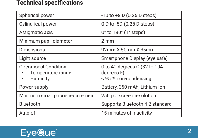 2Technical specicationsSpherical power -10 to +8 D (0.25 D steps) Cylindrical power 0 D to -5D (0.25 D steps)Astigmatic axis 0&deg; to 180&deg; (1&deg; steps)Minimum pupil diameter 2 mmDimensions 92mm X 50mm X 35mmLight source Smartphone Display (eye safe)Operational Condition&bull;  Temperature range&bull;  Humidity0 to 40 degrees C (32 to 104 degrees F)< 95 % non-condensingPower supply Battery, 350 mAh, Lithium-Ion Minimum smartphone requirement 250 ppi screen resolutionBluetooth Supports Bluetooth 4.2 standardAuto-off 15 minutes of inactivity 