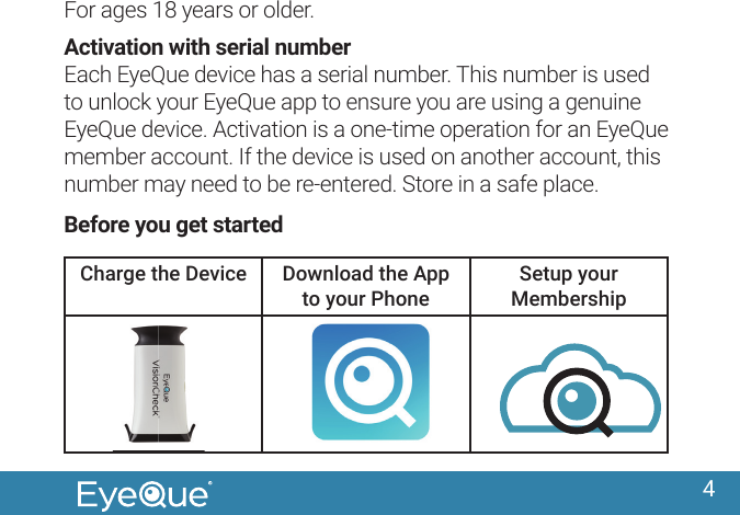 4For ages 18 years or older.Activation with serial numberEach EyeQue device has a serial number. This number is used to unlock your EyeQue app to ensure you are using a genuine EyeQue device. Activation is a one-time operation for an EyeQue member account. If the device is used on another account, this number may need to be re-entered. Store in a safe place.Before you get startedCharge the Device Download the App to your PhoneSetup your Membership
