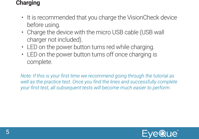 5Charging &bull;  It is recommended that you charge the VisionCheck device before using.&bull;  Charge the device with the micro USB cable (USB wall charger not included).&bull;  LED on the power button turns red while charging.&bull;  LED on the power button turns off once charging is complete.Note: If this is your rst time we recommend going through the tutorial as well as the practice test. Once you nd the lines and successfully complete your rst test, all subsequent tests will become much easier to perform.