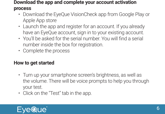 6Download the app and complete your account activation process&bull;  Download the EyeQue VisionCheck app from Google Play or Apple App store&bull;  Launch the app and register for an account. If you already have an EyeQue account, sign in to your existing account.&bull;  You&rsquo;ll be asked for the serial number. You will ﬁnd a serial number inside the box for registration.&bull;  Complete the processHow to get started&bull;  Turn up your smartphone screen&rsquo;s brightness, as well as the volume. There will be voice prompts to help you through your test.&bull;  Click on the &ldquo;Test&rdquo; tab in the app.