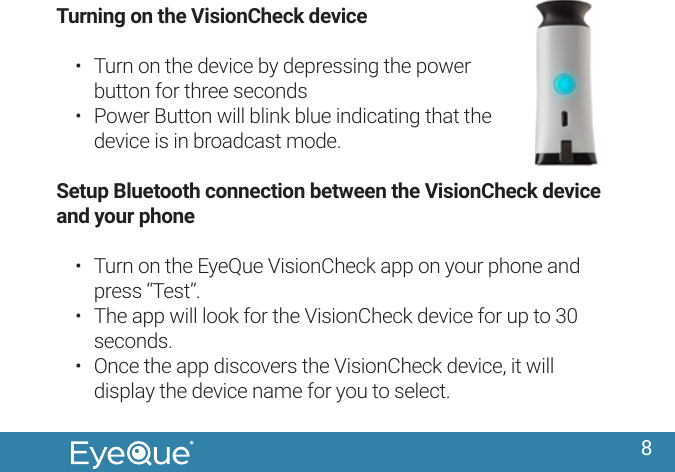 8Turning on the VisionCheck device&bull;  Turn on the device by depressing the power button for three seconds&bull;  Power Button will blink blue indicating that the device is in broadcast mode.Setup Bluetooth connection between the VisionCheck device and your phone&bull;  Turn on the EyeQue VisionCheck app on your phone and press &ldquo;Test&rdquo;. &bull;  The app will look for the VisionCheck device for up to 30 seconds. &bull;  Once the app discovers the VisionCheck device, it will display the device name for you to select.