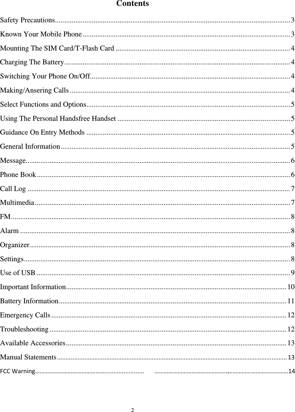                                                                                                                                                                                          2                                           Contents                                        Safety Precautions ................................................................................................................................ 3       Known Your Mobile Phone ................................................................................................................. 3       Mounting The SIM Card/T-Flash Card ............................................................................................... 4       Charging The Battery ........................................................................................................................... 4       Switching Your Phone On/Off............................................................................................................. 4       Making/Ansering Calls ........................................................................................................................ 4       Select Functions and Options ............................................................................................................... 5       Using The Personal Handsfree Handset .............................................................................................. 5       Guidance On Entry Methods ............................................................................................................... 5       General Information ............................................................................................................................. 5       Message................................................................................................................................................ 6       Phone Book .......................................................................................................................................... 6       Call Log ............................................................................................................................................... 7       Multimedia ........................................................................................................................................... 7       FM ........................................................................................................................................................ 8       Alarm ................................................................................................................................................... 8       Organizer .............................................................................................................................................. 8       Settings ................................................................................................................................................. 8       Use of USB .......................................................................................................................................... 9       Important Information ........................................................................................................................ 10       Battery Information ............................................................................................................................ 11       Emergency Calls ................................................................................................................................ 12       Troubleshooting ................................................................................................................................. 12       Available Accessories ........................................................................................................................ 13       Manual Statements........................................................................................................................................13  FCC Warning………………………………………....................... ……………………………………………………………………………14                                                                                                   