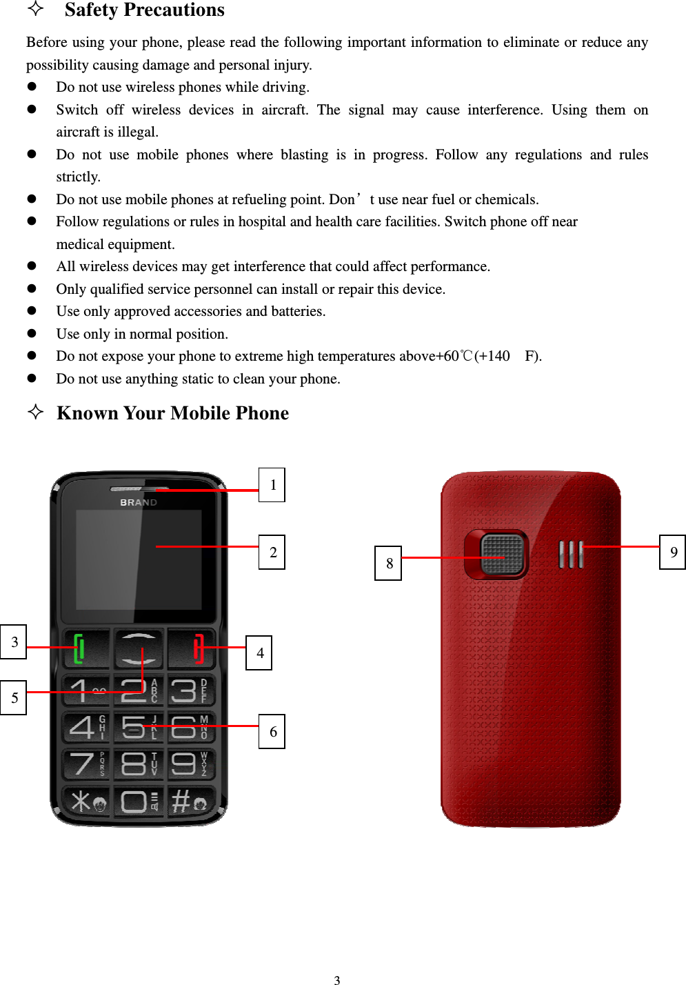                                                                                                                                                                                          3                                                                                                   Safety Precautions                                                       Before using your phone, please read the following important information to eliminate or reduce any possibility causing damage and personal injury.                                                              z Do not use wireless phones while driving.                                                               z Switch off wireless devices in aircraft. The signal may cause interference. Using them on                  aircraft is illegal.                                                                                   z Do not use mobile phones where blasting is in progress. Follow any regulations and rules                  strictly.                                                                                          z Do not use mobile phones at refueling point. Don’t use near fuel or chemicals.                                z Follow regulations or rules in hospital and health care facilities. Switch phone off near                           medical equipment.                                                                                z All wireless devices may get interference that could affect performance.                                       z Only qualified service personnel can install or repair this device.                                            z Use only approved accessories and batteries.                                                            z Use only in normal position.                                                                         z Do not expose your phone to extreme high temperatures above+60℃(+140  F).     z Do not use anything static to clean your phone.                                                           Known Your Mobile Phone 21435698