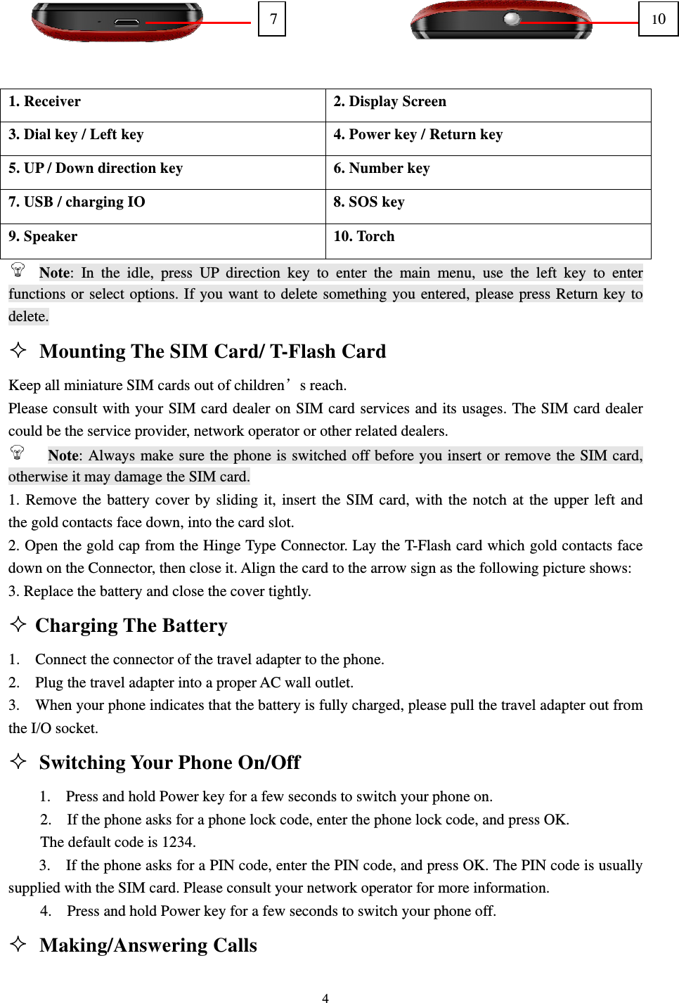                                                                                                                                                                                          4                 1. Receiver  2. Display Screen 3. Dial key / Left key  4. Power key / Return key 5. UP / Down direction key  6. Number key 7. USB / charging IO  8. SOS key 9. Speaker  10. Torch  Note: In the idle, press UP direction key to enter the main menu, use the left key to enter functions or select options. If you want to delete something you entered, please press Return key to delete.  Mounting The SIM Card/ T-Flash Card                                      Keep all miniature SIM cards out of children’s reach.                                                        Please consult with your SIM card dealer on SIM card services and its usages. The SIM card dealer could be the service provider, network operator or other related dealers.                                            Note: Always make sure the phone is switched off before you insert or remove the SIM card, otherwise it may damage the SIM card.                                                                     1. Remove the battery cover by sliding it, insert the SIM card, with the notch at the upper left and     the gold contacts face down, into the card slot.                                                               2. Open the gold cap from the Hinge Type Connector. Lay the T-Flash card which gold contacts face down on the Connector, then close it. Align the card to the arrow sign as the following picture shows: 3. Replace the battery and close the cover tightly.                                                              Charging The Battery                                                      1.  Connect the connector of the travel adapter to the phone.                                                   2.  Plug the travel adapter into a proper AC wall outlet.                                                       3.    When your phone indicates that the battery is fully charged, please pull the travel adapter out from the I/O socket.                                                                                         Switching Your Phone On/Off                                                   1.  Press and hold Power key for a few seconds to switch your phone on.                                     2.    If the phone asks for a phone lock code, enter the phone lock code, and press OK.                           The default code is 1234.                                                                                    3.    If the phone asks for a PIN code, enter the PIN code, and press OK. The PIN code is usually supplied with the SIM card. Please consult your network operator for more information.                              4.  Press and hold Power key for a few seconds to switch your phone off.                                      Making/Answering Calls                                                   710 