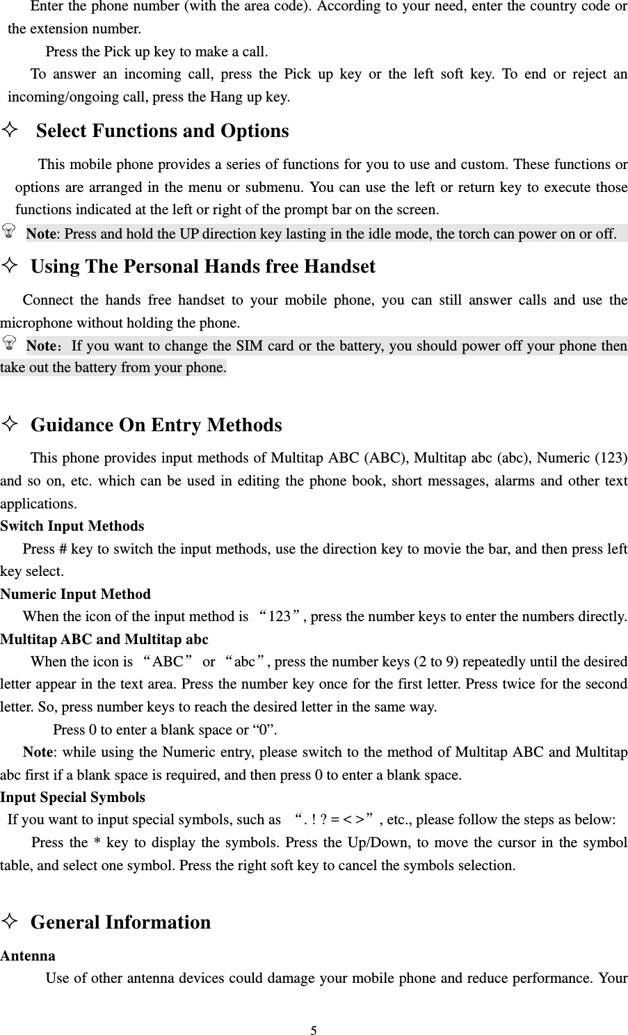                                                                                                                                                                                          5        Enter the phone number (with the area code). According to your need, enter the country code or the extension number.                                                                                        Press the Pick up key to make a call.                                                                     To answer an incoming call, press the Pick up key or the left soft key. To end or reject an incoming/ongoing call, press the Hang up key.                                                                Select Functions and Options                                                         This mobile phone provides a series of functions for you to use and custom. These functions or options are arranged in the menu or submenu. You can use the left or return key to execute those functions indicated at the left or right of the prompt bar on the screen.                                           Note: Press and hold the UP direction key lasting in the idle mode, the torch can power on or off.                                      Using The Personal Hands free Handset                                         Connect the hands free handset to your mobile phone, you can still answer calls and use the microphone without holding the phone.                                                                      Note：If you want to change the SIM card or the battery, you should power off your phone then take out the battery from your phone.                                                                                                                                                                           Guidance On Entry Methods                                                       This phone provides input methods of Multitap ABC (ABC), Multitap abc (abc), Numeric (123) and so on, etc. which can be used in editing the phone book, short messages, alarms and other text applications.                                                                                          Switch Input Methods                                                                                       Press # key to switch the input methods, use the direction key to movie the bar, and then press left key select.                                                                            Numeric Input Method                                                                                    When the icon of the input method is ‚123‛, press the number keys to enter the numbers directly.                  Multitap ABC and Multitap abc                                                                            When the icon is ‚ABC‛ or ‚abc‛, press the number keys (2 to 9) repeatedly until the desired letter appear in the text area. Press the number key once for the first letter. Press twice for the second letter. So, press number keys to reach the desired letter in the same way.                                                  Press 0 to enter a blank space or “0”.                                                                   Note: while using the Numeric entry, please switch to the method of Multitap ABC and Multitap abc first if a blank space is required, and then press 0 to enter a blank space.                                       Input Special Symbols                                                                                   If you want to input special symbols, such as  ‚. ! ? = &lt; &gt;‛, etc., please follow the steps as below: Press the * key to display the symbols. Press the Up/Down, to move the cursor in the symbol table, and select one symbol. Press the right soft key to cancel the symbols selection.                                                                                                  General Information                                                      Antenna                                                                                                        Use of other antenna devices could damage your mobile phone and reduce performance. Your 