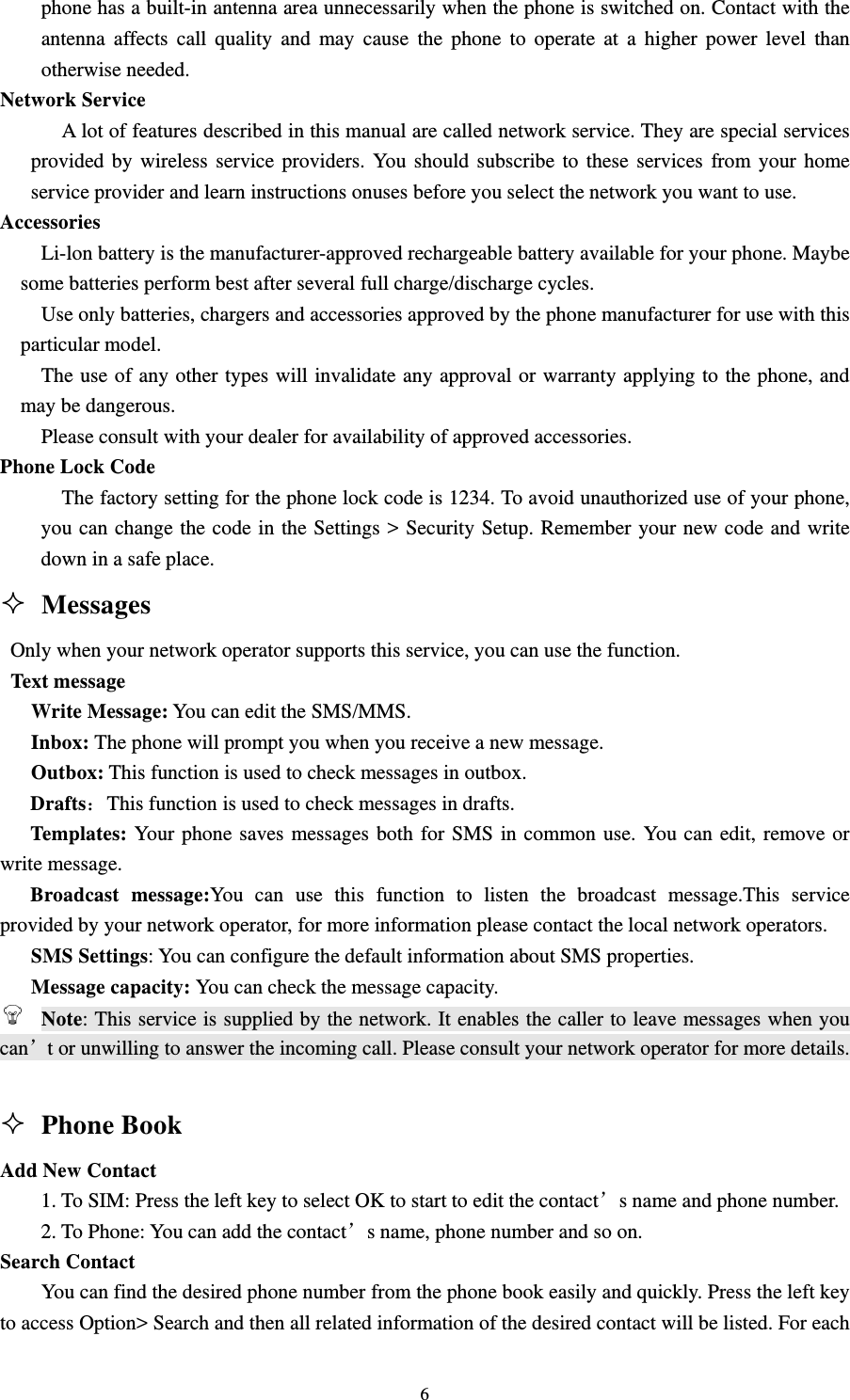                                                                                                                                                                                          6phone has a built-in antenna area unnecessarily when the phone is switched on. Contact with the antenna affects call quality and may cause the phone to operate at a higher power level than otherwise needed.                                                                                  Network Service                                                                                            A lot of features described in this manual are called network service. They are special services provided by wireless service providers. You should subscribe to these services from your home service provider and learn instructions onuses before you select the network you want to use.                                             Accessories                                                                                                  Li-lon battery is the manufacturer-approved rechargeable battery available for your phone. Maybe some batteries perform best after several full charge/discharge cycles.                                                  Use only batteries, chargers and accessories approved by the phone manufacturer for use with this particular model.                                                                                            The use of any other types will invalidate any approval or warranty applying to the phone, and may be dangerous.                                                                                       Please consult with your dealer for availability of approved accessories.                                       Phone Lock Code                                                                                                 The factory setting for the phone lock code is 1234. To avoid unauthorized use of your phone, you can change the code in the Settings &gt; Security Setup. Remember your new code and write down in a safe place.                                                                                Messages                                                                 Only when your network operator supports this service, you can use the function.                                   Text message                                                                                           Write Message: You can edit the SMS/MMS.                                                               Inbox: The phone will prompt you when you receive a new message.                                            Outbox: This function is used to check messages in outbox.                                                 Drafts：This function is used to check messages in drafts.       Templates: Your phone saves messages both for SMS in common use. You can edit, remove or write message.   Broadcast message:You can use this function to listen the broadcast message.This service provided by your network operator, for more information please contact the local network operators.                                         SMS Settings: You can configure the default information about SMS properties.        Message capacity: You can check the message capacity.                                                     Note: This service is supplied by the network. It enables the caller to leave messages when you can’t or unwilling to answer the incoming call. Please consult your network operator for more details.                                                                                                                                        Phone Book                                                              Add New Contact                                                                                             1. To SIM: Press the left key to select OK to start to edit the contact’s name and phone number.                           2. To Phone: You can add the contact’s name, phone number and so on.                                      Search Contact                                                                                               You can find the desired phone number from the phone book easily and quickly. Press the left key to access Option&gt; Search and then all related information of the desired contact will be listed. For each 