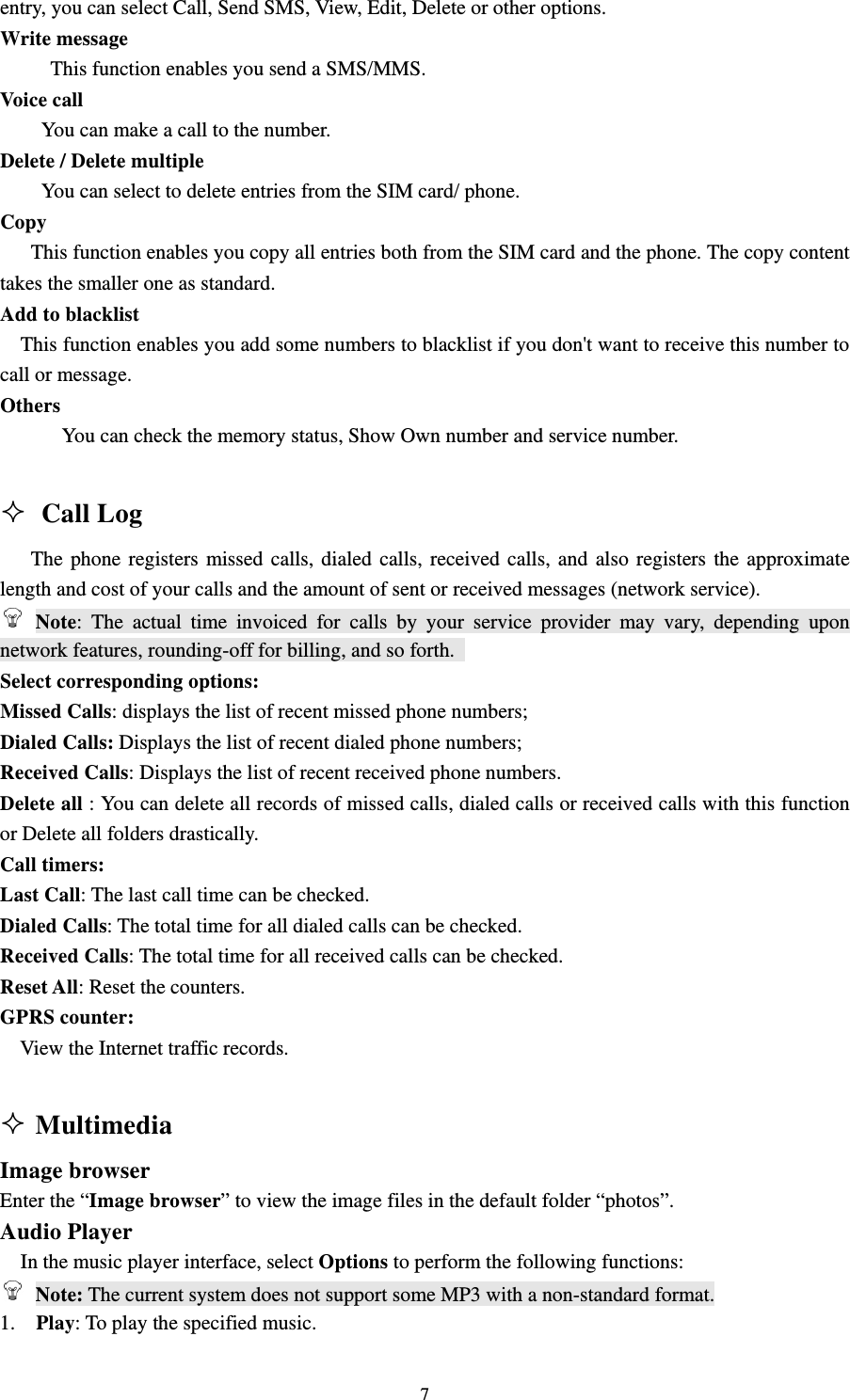                                                                                                                                                                                          7entry, you can select Call, Send SMS, View, Edit, Delete or other options.                                         Write message                                                                                       This function enables you send a SMS/MMS.                                                           Voice call                                                                                                You can make a call to the number.                                                                    Delete / Delete multiple                                                                                    You can select to delete entries from the SIM card/ phone.                                           Copy                                                                                               This function enables you copy all entries both from the SIM card and the phone. The copy content takes the smaller one as standard.       Add to blacklist     This function enables you add some numbers to blacklist if you don&apos;t want to receive this number to call or message.                                                                                       Others                                                                                                    You can check the memory status, Show Own number and service number.                                                                                                                                       Call Log                                                                       The phone registers missed calls, dialed calls, received calls, and also registers the approximate length and cost of your calls and the amount of sent or received messages (network service).                                                  Note: The actual time invoiced for calls by your service provider may vary, depending upon network features, rounding-off for billing, and so forth.                                                        Select corresponding options:                                                                           Missed Calls: displays the list of recent missed phone numbers;                                                 Dialed Calls: Displays the list of recent dialed phone numbers;                                                 Received Calls: Displays the list of recent received phone numbers.                                              Delete all : You can delete all records of missed calls, dialed calls or received calls with this function or Delete all folders drastically.                                                                           Call timers:                                                                                          Last Call: The last call time can be checked.                                                                Dialed Calls: The total time for all dialed calls can be checked.                                                 Received Calls: The total time for all received calls can be checked.                                             Reset All: Reset the counters.                                                                            GPRS counter:                                                                                           View the Internet traffic records.                                                                                                      Multimedia                                                              Image browser                                                                           Enter the “Image browser” to view the image files in the default folder “photos”. Audio Player                                                                                In the music player interface, select Options to perform the following functions:                                   Note: The current system does not support some MP3 with a non-standard format.                               1.  Play: To play the specified music.                                                                     