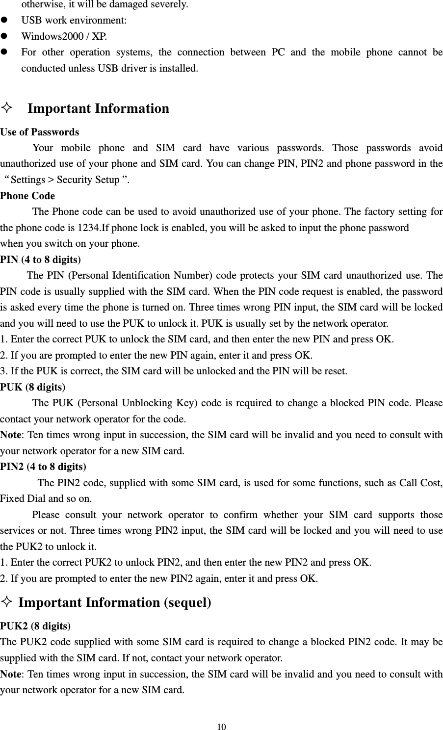                                                                                                                                                                                          10otherwise, it will be damaged severely.   z USB work environment:   z Windows2000 / XP.   z For other operation systems, the connection between PC and the mobile phone cannot be conducted unless USB driver is installed.                                                                                                                Important Information                                                   Use of Passwords                                                                                           Your mobile phone and SIM card have various passwords. Those passwords avoid unauthorized use of your phone and SIM card. You can change PIN, PIN2 and phone password in the “Settings &gt; Security Setup ”.                                                                            Phone Code                                                                                                      The Phone code can be used to avoid unauthorized use of your phone. The factory setting for the phone code is 1234.If phone lock is enabled, you will be asked to input the phone password   when you switch on your phone.                                                                          PIN (4 to 8 digits)                                                                                          The PIN (Personal Identification Number) code protects your SIM card unauthorized use. The PIN code is usually supplied with the SIM card. When the PIN code request is enabled, the password is asked every time the phone is turned on. Three times wrong PIN input, the SIM card will be locked and you will need to use the PUK to unlock it. PUK is usually set by the network operator.                            1. Enter the correct PUK to unlock the SIM card, and then enter the new PIN and press OK.                                                     2. If you are prompted to enter the new PIN again, enter it and press OK.                                          3. If the PUK is correct, the SIM card will be unlocked and the PIN will be reset.                                   PUK (8 digits)                                                                                              The PUK (Personal Unblocking Key) code is required to change a blocked PIN code. Please contact your network operator for the code.                                                                 Note: Ten times wrong input in succession, the SIM card will be invalid and you need to consult with       your network operator for a new SIM card.                                                                  PIN2 (4 to 8 digits)                                                                                                  The PIN2 code, supplied with some SIM card, is used for some functions, such as Call Cost, Fixed Dial and so on.                                                                                         Please consult your network operator to confirm whether your SIM card supports those services or not. Three times wrong PIN2 input, the SIM card will be locked and you will need to use the PUK2 to unlock it.                                                                                  1. Enter the correct PUK2 to unlock PIN2, and then enter the new PIN2 and press OK.                               2. If you are prompted to enter the new PIN2 again, enter it and press OK.                                          Important Information (sequel)                                             PUK2 (8 digits)                                                                                       The PUK2 code supplied with some SIM card is required to change a blocked PIN2 code. It may be supplied with the SIM card. If not, contact your network operator.                                               Note: Ten times wrong input in succession, the SIM card will be invalid and you need to consult with your network operator for a new SIM card.                                                                  