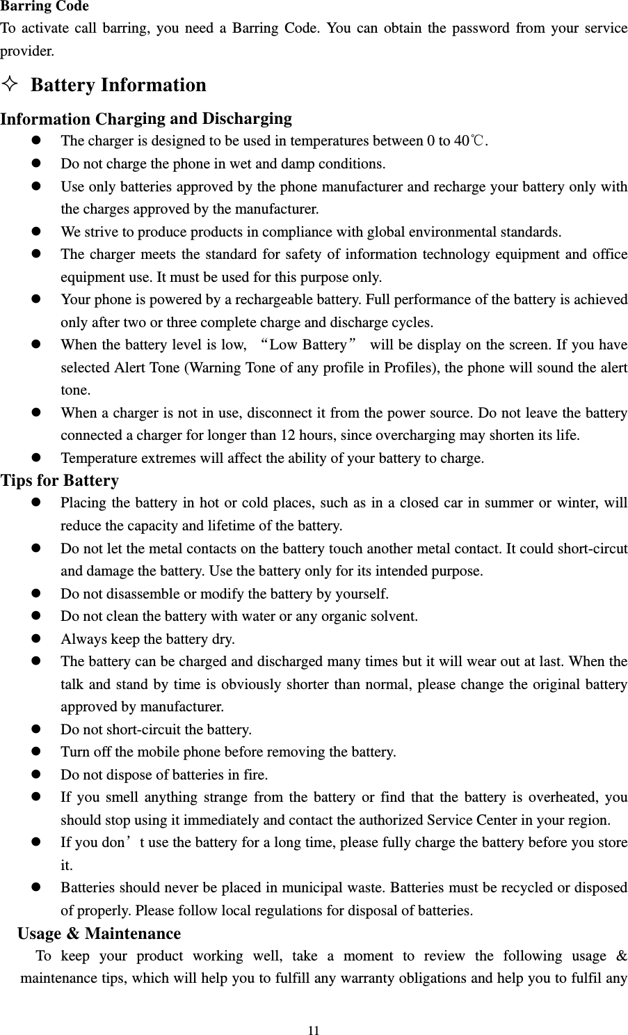                                                                                                                                                                                          11Barring Code                                                                                        To activate call barring, you need a Barring Code. You can obtain the password from your service provider.                                                                                              Battery Information                                                       Information Charging and Discharging                                                      z The charger is designed to be used in temperatures between 0 to 40℃.                                    z Do not charge the phone in wet and damp conditions.                                                 z Use only batteries approved by the phone manufacturer and recharge your battery only with the charges approved by the manufacturer.                                                          z We strive to produce products in compliance with global environmental standards.                          z The charger meets the standard for safety of information technology equipment and office equipment use. It must be used for this purpose only.                                                  z Your phone is powered by a rechargeable battery. Full performance of the battery is achieved only after two or three complete charge and discharge cycles.                                           z When the battery level is low,  “Low Battery”  will be display on the screen. If you have selected Alert Tone (Warning Tone of any profile in Profiles), the phone will sound the alert tone.                                                                                        z When a charger is not in use, disconnect it from the power source. Do not leave the battery connected a charger for longer than 12 hours, since overcharging may shorten its life.                        z Temperature extremes will affect the ability of your battery to charge.                                    Tips for Battery                                                                          z Placing the battery in hot or cold places, such as in a closed car in summer or winter, will reduce the capacity and lifetime of the battery.                                                       z Do not let the metal contacts on the battery touch another metal contact. It could short-circut and damage the battery. Use the battery only for its intended purpose.                                     z Do not disassemble or modify the battery by yourself.                                                 z Do not clean the battery with water or any organic solvent.                                             z Always keep the battery dry.                                                                     z The battery can be charged and discharged many times but it will wear out at last. When the talk and stand by time is obviously shorter than normal, please change the original battery approved by manufacturer.                                                                       z Do not short-circuit the battery.                                                                   z Turn off the mobile phone before removing the battery.                                                z Do not dispose of batteries in fire.                                                                 z If you smell anything strange from the battery or find that the battery is overheated, you should stop using it immediately and contact the authorized Service Center in your region.                    z If you don’t use the battery for a long time, please fully charge the battery before you store it.                                                                                           z Batteries should never be placed in municipal waste. Batteries must be recycled or disposed of properly. Please follow local regulations for disposal of batteries.                                      Usage &amp; Maintenance                                                                   To keep your product working well, take a moment to review the following usage &amp; maintenance tips, which will help you to fulfill any warranty obligations and help you to fulfil any 