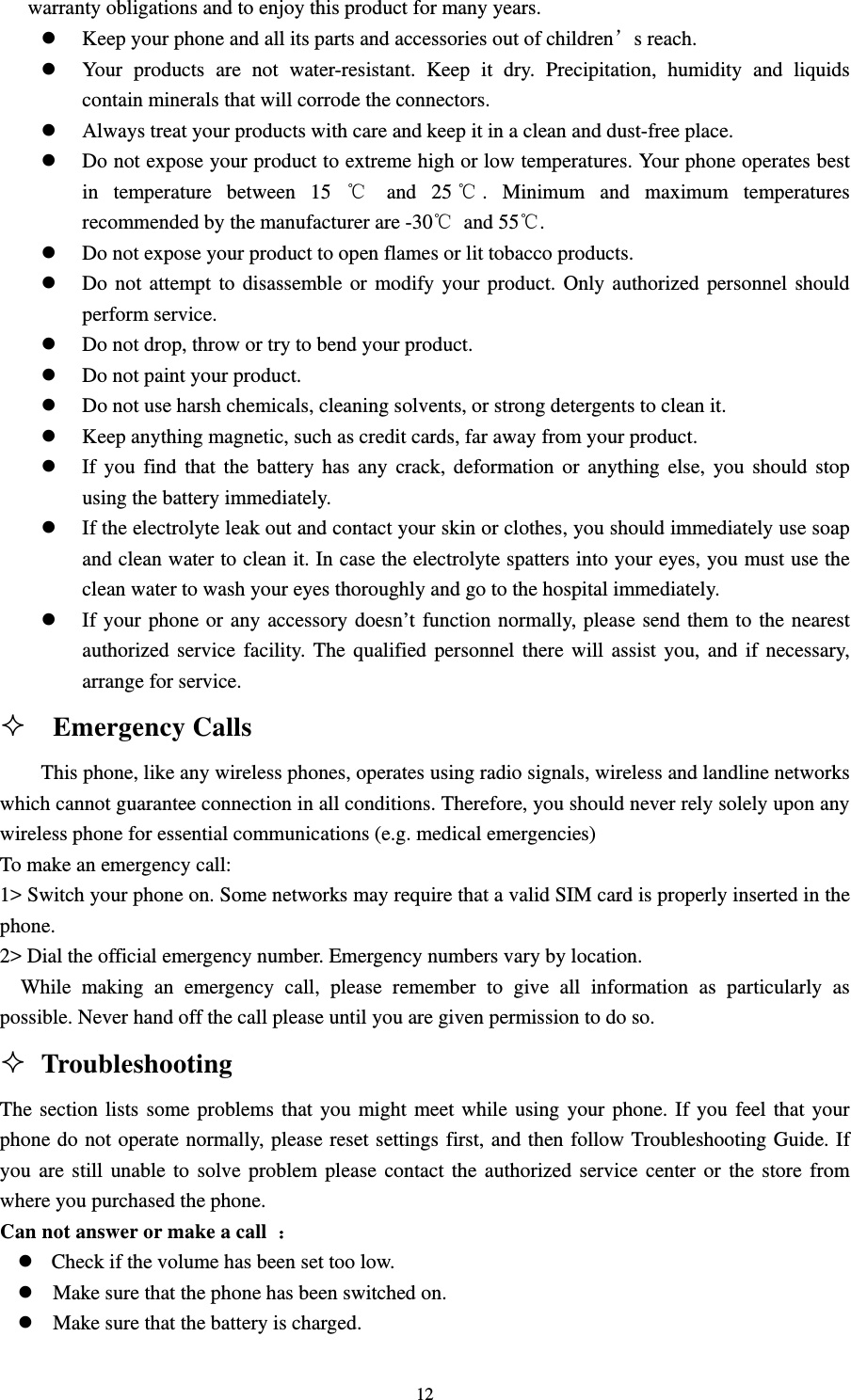                                                                                                                                                                                          12warranty obligations and to enjoy this product for many years.                                                z Keep your phone and all its parts and accessories out of children’s reach.                                z Your products are not water-resistant. Keep it dry. Precipitation, humidity and liquids contain minerals that will corrode the connectors.                                                     z Always treat your products with care and keep it in a clean and dust-free place.                             z Do not expose your product to extreme high or low temperatures. Your phone operates best in temperature between 15 ℃ and 25 ℃. Minimum and maximum temperatures recommended by the manufacturer are -30℃ and 55℃.                                                z Do not expose your product to open flames or lit tobacco products.                                       z Do not attempt to disassemble or modify your product. Only authorized personnel should perform service.                                                                               z Do not drop, throw or try to bend your product.                                                      z Do not paint your product.                                                                       z Do not use harsh chemicals, cleaning solvents, or strong detergents to clean it.                              z Keep anything magnetic, such as credit cards, far away from your product.                                z If you find that the battery has any crack, deformation or anything else, you should stop using the battery immediately.                                                                    z If the electrolyte leak out and contact your skin or clothes, you should immediately use soap and clean water to clean it. In case the electrolyte spatters into your eyes, you must use the clean water to wash your eyes thoroughly and go to the hospital immediately.                              z If your phone or any accessory doesn’t function normally, please send them to the nearest authorized service facility. The qualified personnel there will assist you, and if necessary, arrange for service.                                                                              Emergency Calls                                                         This phone, like any wireless phones, operates using radio signals, wireless and landline networks which cannot guarantee connection in all conditions. Therefore, you should never rely solely upon any wireless phone for essential communications (e.g. medical emergencies)                                          To make an emergency call:                                                                              1&gt; Switch your phone on. Some networks may require that a valid SIM card is properly inserted in the phone.                                                                                               2&gt; Dial the official emergency number. Emergency numbers vary by location.                                        While making an emergency call, please remember to give all information as particularly as possible. Never hand off the call please until you are given permission to do so.                                      Troubleshooting                                                          The section lists some problems that you might meet while using your phone. If you feel that your phone do not operate normally, please reset settings first, and then follow Troubleshooting Guide. If you are still unable to solve problem please contact the authorized service center or the store from where you purchased the phone.                                                                          Can not answer or make a call  ：                                                                       z  Check if the volume has been set too low.                                                              z Make sure that the phone has been switched on.                                                         z Make sure that the battery is charged.                                                                 