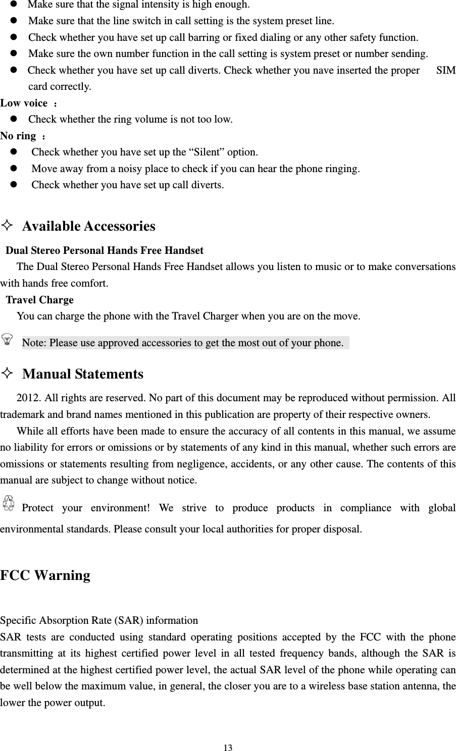                                                                                                                                                                                          13z  Make sure that the signal intensity is high enough.                                                       z Make sure that the line switch in call setting is the system preset line.                                        z Check whether you have set up call barring or fixed dialing or any other safety function.                        z Make sure the own number function in the call setting is system preset or number sending.                                           z   Check whether you have set up call diverts. Check whether you nave inserted the proper      SIM card correctly.                                                                                    Low voice  ：                                                                                        z Check whether the ring volume is not too low.                                                          No ring  ：                                                                                          z Check whether you have set up the “Silent” option.                                                     z Move away from a noisy place to check if you can hear the phone ringing.                                   z Check whether you have set up call diverts.                                                                                                      Available Accessories                                                       Dual Stereo Personal Hands Free Handset                                                                     The Dual Stereo Personal Hands Free Handset allows you listen to music or to make conversations with hands free comfort.                                                                                  Travel Charge                                                                                         You can charge the phone with the Travel Charger when you are on the move.                                    Note: Please use approved accessories to get the most out of your phone.                                       Manual Statements                                                             2012. All rights are reserved. No part of this document may be reproduced without permission. All trademark and brand names mentioned in this publication are property of their respective owners.                            While all efforts have been made to ensure the accuracy of all contents in this manual, we assume no liability for errors or omissions or by statements of any kind in this manual, whether such errors are omissions or statements resulting from negligence, accidents, or any other cause. The contents of this manual are subject to change without notice.                                                                 Protect your environment! We strive to produce products in compliance with global environmental standards. Please consult your local authorities for proper disposal.   FCC Warning Specific Absorption Rate (SAR) information SAR tests are conducted using standard operating positions accepted by the FCC with the phone transmitting at its highest certified power level in all tested frequency bands, although the SAR is determined at the highest certified power level, the actual SAR level of the phone while operating can be well below the maximum value, in general, the closer you are to a wireless base station antenna, the lower the power output. 
