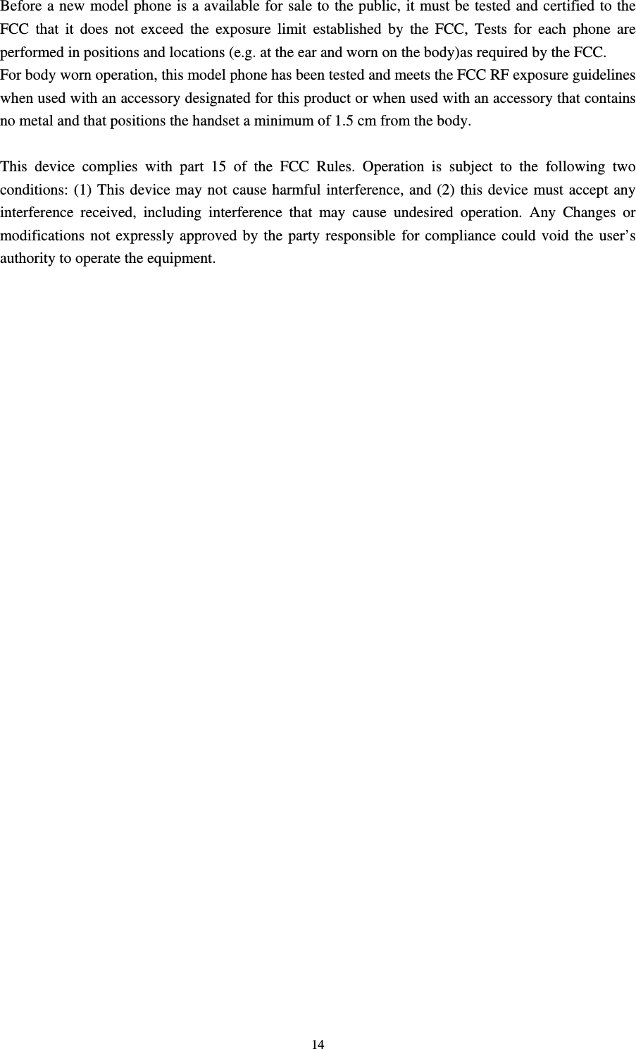                                                                                                                                                                                          14Before a new model phone is a available for sale to the public, it must be tested and certified to the FCC that it does not exceed the exposure limit established by the FCC, Tests for each phone are performed in positions and locations (e.g. at the ear and worn on the body)as required by the FCC. For body worn operation, this model phone has been tested and meets the FCC RF exposure guidelines when used with an accessory designated for this product or when used with an accessory that contains no metal and that positions the handset a minimum of 1.5 cm from the body.  This device complies with part 15 of the FCC Rules. Operation is subject to the following two conditions: (1) This device may not cause harmful interference, and (2) this device must accept any interference received, including interference that may cause undesired operation. Any Changes or modifications not expressly approved by the party responsible for compliance could void the user’s authority to operate the equipment.                                                                                                                                                        