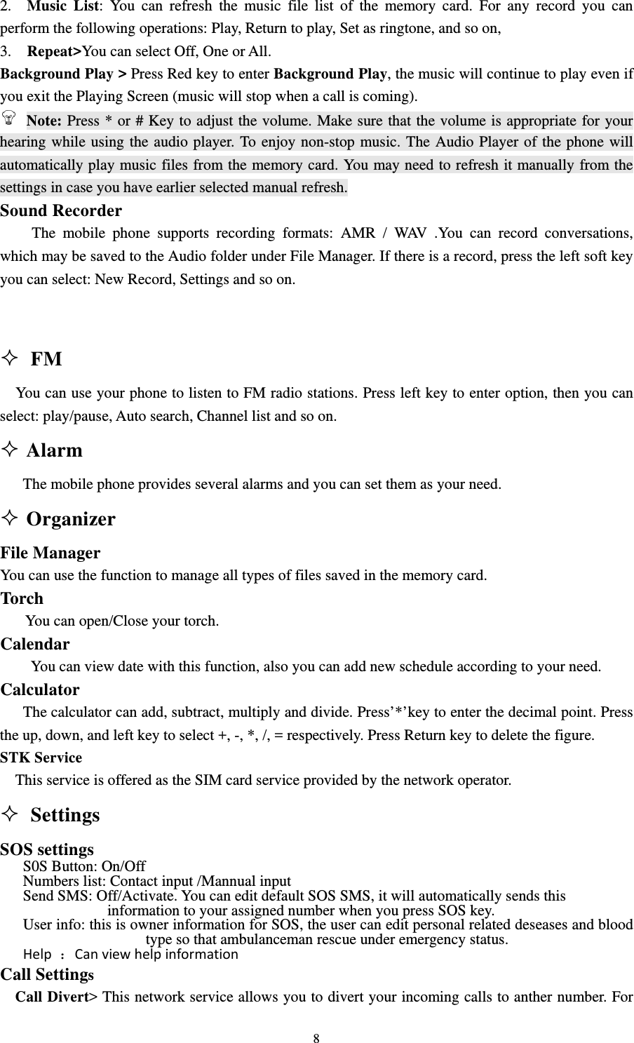                                                                                                                                                                                          82.  Music List: You can refresh the music file list of the memory card. For any record you can perform the following operations: Play, Return to play, Set as ringtone, and so on,                                   3.  Repeat&gt;You can select Off, One or All.                                                                 Background Play &gt; Press Red key to enter Background Play, the music will continue to play even if you exit the Playing Screen (music will stop when a call is coming).                                               Note: Press * or # Key to adjust the volume. Make sure that the volume is appropriate for your hearing while using the audio player. To enjoy non-stop music. The Audio Player of the phone will automatically play music files from the memory card. You may need to refresh it manually from the settings in case you have earlier selected manual refresh.                                                       Sound Recorder                                                                         The mobile phone supports recording formats: AMR / WAV .You can record conversations, which may be saved to the Audio folder under File Manager. If there is a record, press the left soft key you can select: New Record, Settings and so on.                                                                                        FM     You can use your phone to listen to FM radio stations. Press left key to enter option, then you can select: play/pause, Auto search, Channel list and so on.      Alarm                                                                   The mobile phone provides several alarms and you can set them as your need.  Organizer                                                                File Manager                                                                   You can use the function to manage all types of files saved in the memory card.                                     Torch     You can open/Close your torch. Calendar                                                                                   You can view date with this function, also you can add new schedule according to your need.                      Calculator                                                                                    The calculator can add, subtract, multiply and divide. Press’*’key to enter the decimal point. Press the up, down, and left key to select +, -, *, /, = respectively. Press Return key to delete the figure. STK Service                                                                                             This service is offered as the SIM card service provided by the network operator.  Settings                                                                 SOS settings S0S Button: On/Off Numbers list: Contact input /Mannual input Send SMS: Off/Activate. You can edit default SOS SMS, it will automatically sends this   information to your assigned number when you press SOS key.       User info: this is owner information for SOS, the user can edit personal related deseases and blood type so that ambulanceman rescue under emergency status. Help：Canviewhelpinformation Call Settings                                                                                        Call Divert&gt; This network service allows you to divert your incoming calls to anther number. For 