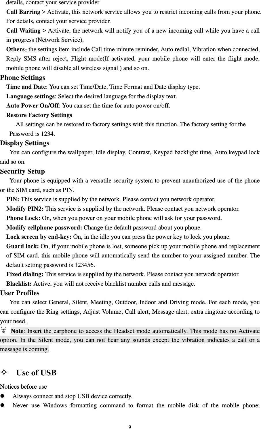                                                                                                                                                                                          9details, contact your service provider                                                                     Call Barring &gt; Activate, this network service allows you to restrict incoming calls from your phone. For details, contact your service provider.                                                                 Call Waiting &gt; Activate, the network will notify you of a new incoming call while you have a call in progress (Network Service).                                                                          Others：the settings item include Call time minute reminder, Auto redial, Vibration when connected, Reply SMS after reject, Flight mode(If activated, your mobile phone will enter the flight mode, mobile phone will disable all wireless signal ) and so on.                                                     Phone Settings                                                                           Time and Date: You can set Time/Date, Time Format and Date display type.                                     Language settings: Select the desired language for the display text.                                            Auto Power On/Off: You can set the time for auto power on/off.                                              Restore Factory Settings                                                                                     All settings can be restored to factory settings with this function. The factory setting for the   Password is 1234.                                                                                   Display Settings                                                                                You can configure the wallpaper, Idle display, Contrast, Keypad backlight time, Auto keypad lock and so on.                                                                                            Security Setup                                                                                 Your phone is equipped with a versatile security system to prevent unauthorized use of the phone or the SIM card, such as PIN. PIN: This service is supplied by the network. Please contact you network operator.   Modify PIN2: This service is supplied by the network. Please contact you network operator. Phone Lock: On, when you power on your mobile phone will ask for your password. Modify cellphone password: Change the default password about you phone. Lock screen by end-key: On, in the idle you can press the power key to lock you phone. Guard lock: On, if your mobile phone is lost, someone pick up your mobile phone and replacement of SIM card, this mobile phone will automatically send the number to your assigned number. The default setting password is 123456. Fixed dialing: This service is supplied by the network. Please contact you network operator. Blacklist: Active, you will not receive blacklist number calls and message.                                       User Profiles                                                                                  You can select General, Silent, Meeting, Outdoor, Indoor and Driving mode. For each mode, you can configure the Ring settings, Adjust Volume; Call alert, Message alert, extra ringtone according to your need.                                                 Note: Insert the earphone to access the Headset mode automatically. This mode has no Activate option. In the Silent mode, you can not hear any sounds except the vibration indicates a call or a message is coming.                                                                                                                                                                       Use of USB   Notices before use z Always connect and stop USB device correctly.   z Never use Windows formatting command to format the mobile disk of the mobile phone; 