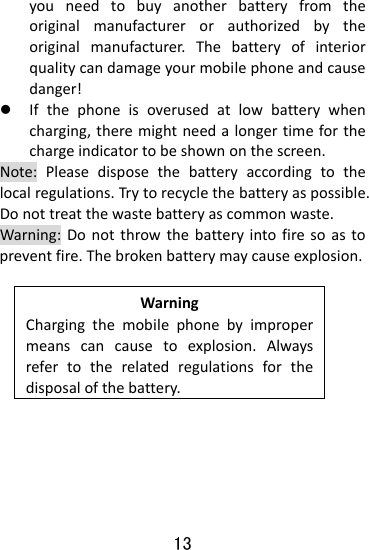  13 youneedtobuyanotherbatteryfromtheoriginalmanufacturerorauthorizedbytheoriginalmanufacturer.Thebatteryofinteriorqualitycandamageyourmobilephoneandcausedanger!z Ifthephoneisoverusedatlowbatterywhencharging,theremightneedalongertimeforthechargeindicatortobeshownonthescreen.Note:Pleasedisposethebatteryaccordingtothelocalregulations.Trytorecyclethebatteryaspossible.Donottreatthewastebatteryascommonwaste.Warning:Donotthrowthebatteryintofiresoastopreventfire.Thebrokenbatterymaycauseexplosion.WarningChargingthemobilephonebyimpropermeanscancausetoexplosion.Alwaysrefertotherelatedregulationsforthedisposalofthebattery.