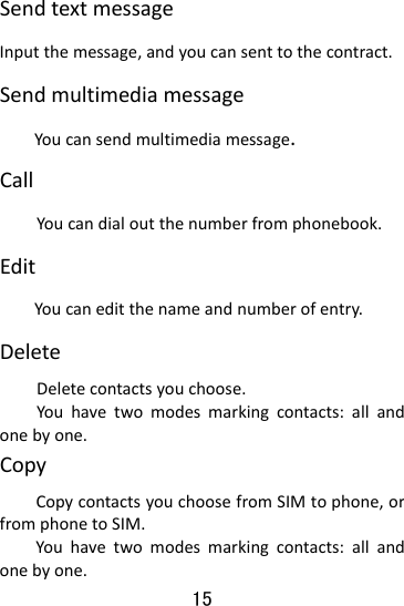  15 SendtextmessageInputthemessage,andyoucansenttothecontract.SendmultimediamessageYoucansendmultimediamessage.CallYoucandialoutthenumberfromphonebook.EditYoucaneditthenameandnumberofentry.DeleteDeletecontactsyouchoose.Youhavetwomodesmarkingcontacts:allandonebyone.CopyCopycontactsyouchoosefromSIMtophone,orfromphonetoSIM.Youhavetwomodesmarkingcontacts:allandonebyone.