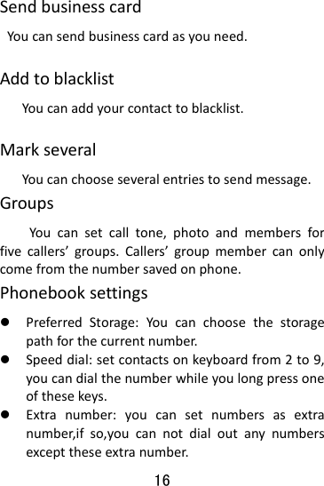  16 SendbusinesscardYoucansendbusinesscardasyouneed.AddtoblacklistYoucanaddyourcontacttoblacklist.MarkseveralYoucanchooseseveralentriestosendmessage.GroupsYoucansetcalltone,photoandmembersforfivecallers’groups.Callers’groupmembercanonlycomefromthenumbersavedonphone.Phonebooksettingsz PreferredStorage:Youcanchoosethestoragepathforthecurrentnumber.z Speeddial:setcontactsonkeyboardfrom2to9,youcandialthenumberwhileyoulongpressoneofthesekeys.z Extranumber:youcansetnumbersasextranumber,ifso,youcannotdialoutanynumbersexcepttheseextranumber.