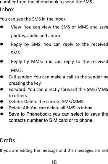  18 numberfromthephonebooktosendtheSMS.InboxYoucanseetheSMSintheinbox.z View:YoucanviewtheSMSorMMSandsavephotos,audioandannex.z ReplybySMS:YoucanreplytothereceivedSMS. z ReplybyMMS:YoucanreplytothereceivedMMS. z Callsender:Youcanmakeacalltothesenderbypressingthekey.z Forward:YoucandirectlyforwardthisSMS/MMStoothers.z Delete:DeletethecurrentSMS/MMS.z DeleteAll:YoucandeleteallSMSininbox.z  Save to Phonebook: you can select to save the contacts number to SIM card or to phone. DraftsIfyouareeditingthemessageandthemessagesarenot