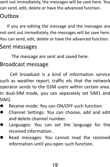  19 sentoutimmediately,themessageswillbesavehere.Youcansend,edit,deleteorhavetheadvancedfunction.Outbox   Ifyouareeditingthemessageandthemessagesarenotsentoutimmediately,themessageswillbesavehere.Youcansend,edit,deleteorhavetheadvancedfunction.Sentmessages Themessagearesentandsavedhere.BroadcastmessageCellbroadcastisakindofinformationservicesuchasweatherreport,trafficetcthatthenetworkoperatorsendstotheGSMuserswithincertainarea.Indual‐SIMmode,youcanseparatelysetSIM1andSIM2.z Receivemode:YoucanON/OFFsuchfunction.z ChannelSettings:Youcanchoose,addandeditanddeletechannelnumber.z Languages:Youcansetthelanguageforthereceivedinformation..z Readmessages:Youcannotreadthereceivedinformationuntilyouopensuchfunction.