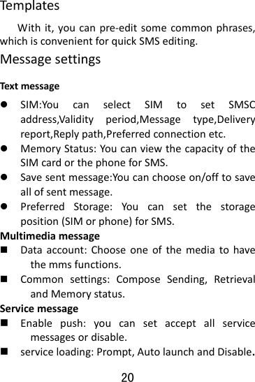 20 TemplatesWithit,youcanpre‐editsomecommonphrases,whichisconvenientforquickSMSediting.MessagesettingsTextmessagez SIM:YoucanselectSIMtosetSMSCaddress,Validityperiod,Messagetype,Deliveryreport,Replypath,Preferredconnectionetc.z MemoryStatus:YoucanviewthecapacityoftheSIMcardorthephoneforSMS.z Savesentmessage:Youcanchooseon/offtosaveallofsentmessage.z PreferredStorage:Youcansetthestorageposition(SIMorphone)forSMS.Multimediamessage Dataaccount:Chooseoneofthemediatohavethemmsfunctions. Commonsettings:ComposeSending,RetrievalandMemorystatus.Servicemessage Enablepush:youcansetacceptallservicemessagesordisable. serviceloading:Prompt,AutolaunchandDisable.