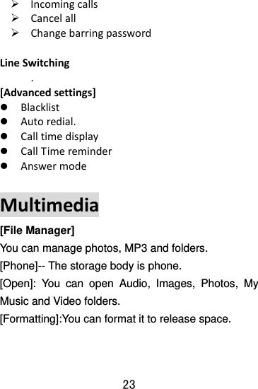  23 ¾ Incomingcalls¾ Cancelall¾ ChangebarringpasswordLineSwitching.[Advancedsettings]z Blacklistz Autoredial.z Calltimedisplayz CallTimereminderz AnswermodeMultimedia[File Manager] You can manage photos, MP3 and folders.   [Phone]-- The storage body is phone.   [Open]: You can open Audio, Images, Photos, My Music and Video folders. [Formatting]:You can format it to release space.   