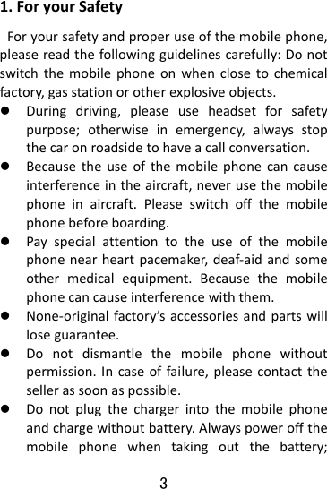  3 1.ForyourSafetyForyoursafetyandproperuseofthemobilephone,pleasereadthefollowingguidelinescarefully:Donotswitchthemobilephoneonwhenclosetochemicalfactory,gasstationorotherexplosiveobjects.z Duringdriving,pleaseuseheadsetforsafetypurpose;otherwiseinemergency,alwaysstopthecaronroadsidetohaveacallconversation.z Becausetheuseofthemobilephonecancauseinterferenceintheaircraft,neverusethemobilephoneinaircraft.Pleaseswitchoffthemobilephonebeforeboarding.z Payspecialattentiontotheuseofthemobilephonenearheartpacemaker,deaf‐aidandsomeothermedicalequipment.Becausethemobilephonecancauseinterferencewiththem.z None‐originalfactory’saccessoriesandpartswillloseguarantee.z Donotdismantlethemobilephonewithoutpermission.Incaseoffailure,pleasecontactthesellerassoonaspossible.z Donotplugthechargerintothemobilephoneandchargewithoutbattery.Alwayspoweroffthemobilephonewhentakingoutthebattery;