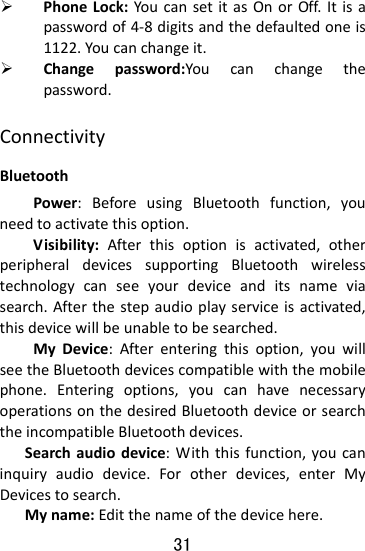  31 ¾ PhoneLock:YoucansetitasOnorOff.Itisapasswordof4‐8digitsandthedefaultedoneis1122.Youcanchangeit.¾ Changepassword:Youcanchangethepassword.ConnectivityBluetoothPower:BeforeusingBluetoothfunction,youneedtoactivatethisoption.Visibility:Afterthisoptionisactivated,otherperipheraldevicessupportingBluetoothwirelesstechnologycanseeyourdeviceanditsnameviasearch.Afterthestepaudioplayserviceisactivated,thisdevicewillbeunabletobesearched.MyDevice:Afterenteringthisoption,youwillseetheBluetoothdevicescompatiblewiththemobilephone.Enteringoptions,youcanhavenecessaryoperationsonthedesiredBluetoothdeviceorsearchtheincompatibleBluetoothdevices.Searchaudiodevice:Withthisfunction,youcaninquiryaudiodevice.Forotherdevices,enterMyDevicestosearch.Myname:Editthenameofthedevicehere.