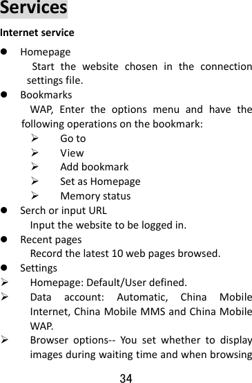  34 ServicesInternetservicez HomepageStartthewebsitechosenintheconnectionsettingsfile.z BookmarksWAP,Entertheoptionsmenuandhavethefollowingoperationsonthebookmark:¾ Goto¾ View¾ Addbookmark¾ SetasHomepage¾ Memorystatusz SerchorinputURLInputthewebsitetobeloggedin.z RecentpagesRecordthelatest10webpagesbrowsed.z Settings¾ Homepage:Default/Userdefined.¾ Dataaccount:Automatic,ChinaMobileInternet,ChinaMobileMMSandChinaMobileWAP.¾ Browseroptions‐‐ Yousetwhethertodisplayimagesduringwaitingtimeandwhenbrowsing