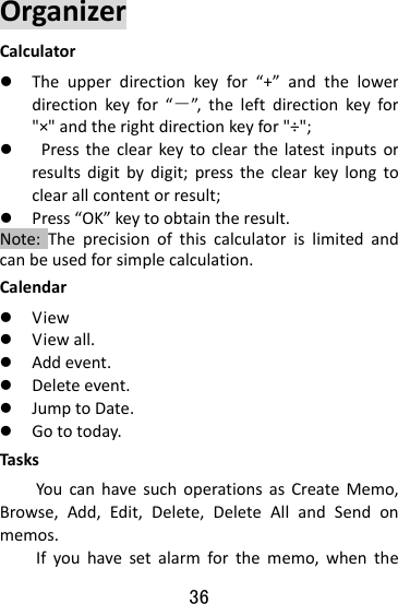  36 OrganizerCalculatorz Theupperdirectionkeyfor“+”andthelowerdirectionkeyfor“－”,theleftdirectionkeyfor&quot;×&quot;andtherightdirectionkeyfor&quot;÷&quot;;z Presstheclearkeytoclearthelatestinputsorresultsdigitbydigit;presstheclearkeylongtoclearallcontentorresult;z Press“OK”keytoobtaintheresult.Note:Theprecisionofthiscalculatorislimitedandcanbeusedforsimplecalculation.Calendar  z Viewz Viewall.z Addevent.z Deleteevent.z JumptoDate.z Gototoday.TasksYoucanhavesuchoperationsasCreateMemo,Browse,Add,Edit,Delete,DeleteAllandSendonmemos.Ifyouhavesetalarmforthememo,whenthe