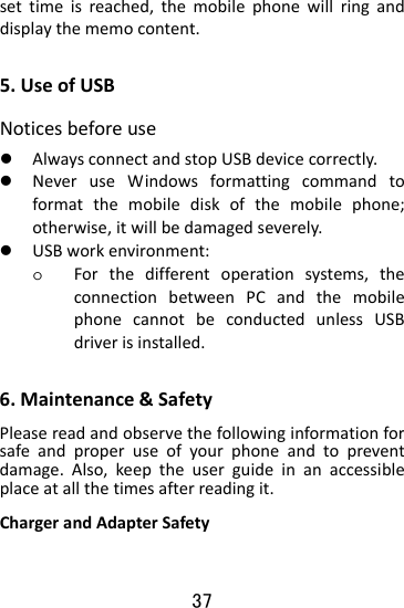  37 settimeisreached,themobilephonewillringanddisplaythememocontent.5.UseofUSBNoticesbeforeusez AlwaysconnectandstopUSBdevicecorrectly.z NeveruseWindowsformattingcommandtoformatthemobilediskofthemobilephone;otherwise,itwillbedamagedseverely.z USBworkenvironment:o Forthedifferentoperationsystems,theconnectionbetweenPCandthemobilephonecannotbeconductedunlessUSBdriverisinstalled.6.Maintenance&amp;SafetyPleasereadandobservethefollowinginformationforsafeandproperuseofyourphoneandtopreventdamage.Also,keeptheuserguideinanaccessibleplaceatallthetimesafterreadingit.ChargerandAdapterSafety