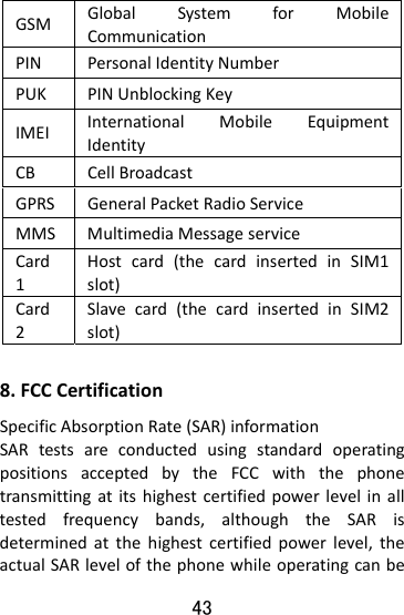  43 GSMGlobalSystemforMobileCommunicationPINPersonalIdentityNumberPUKPINUnblockingKeyIMEIInternationalMobileEquipmentIdentityCBCellBroadcastGPRSGeneralPacketRadioServiceMMSMultimediaMessageserviceCard1Hostcard(thecardinsertedinSIM1slot)Card2Slavecard(thecardinsertedinSIM2slot)8.FCCCertificationSpecificAbsorptionRate(SAR)informationSARtestsareconductedusingstandardoperatingpositionsacceptedbytheFCCwiththephonetransmittingatitshighestcertifiedpowerlevelinalltestedfrequencybands,althoughtheSARisdeterminedatthehighestcertifiedpowerlevel,theactualSARlevelofthephonewhileoperatingcanbe