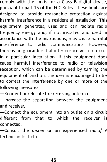  45 complywiththelimitsforaClassBdigitaldevice,pursuanttopart15oftheFCCRules.Theselimitsaredesignedtoprovidereasonableprotectionagainstharmfulinterferenceinaresidentialinstallation.Thisequipmentgenerates,usesandcanradiateradiofrequencyenergyand,ifnotinstalledandusedinaccordancewiththeinstructions,maycauseharmfulinterferencetoradiocommunications.However,thereisnoguaranteethatinterferencewillnotoccurinaparticularinstallation.Ifthisequipmentdoescauseharmfulinterferencetoradioortelevisionreception,whichcanbedeterminedbyturningtheequipmentoffandon,theuserisencouragedtotrytocorrecttheinterferencebyoneormoreofthefollowingmeasures: —Reorientorrelocatethereceivingantenna. —Increasetheseparationbetweentheequipmentandreceiver. —Connecttheequipmentintoanoutletonacircuitdifferentfromthattowhichthereceiverisconnected. —Consultthedealeroranexperiencedradio/TVtechnicianforhelp. 