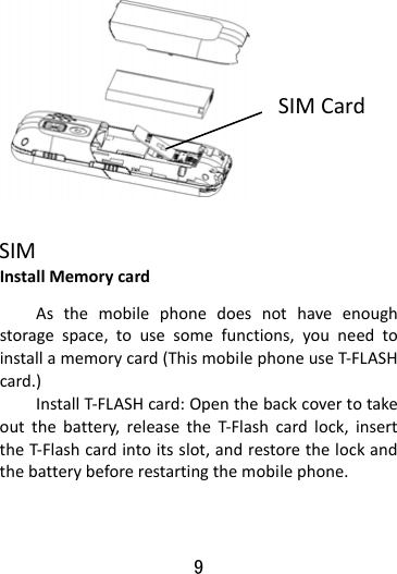  9   InstallMemorycardAsthemobilephonedoesnothaveenoughstoragespace,tousesomefunctions,youneedtoinstallamemorycard(ThismobilephoneuseT‐FLASHcard.)InstallT‐FLASHcard:Openthebackcovertotakeoutthebattery,releasetheT‐Flashcardlock,inserttheT‐Flashcardintoitsslot,andrestorethelockandthebatterybeforerestartingthemobilephone.SIMSIMCard