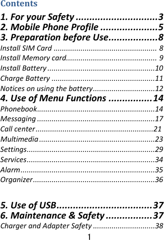  1 Contents1.ForyourSafety..............................3 2.MobilePhoneProfile.....................5 3.PreparationbeforeUse..................8 InstallSIMCard..................................................8 InstallMemorycard............................................9 InstallBattery....................................................10 ChargeBattery..................................................11 Noticesonusingthebattery..............................12 4.UseofMenuFunctions................14 Phonebook.........................................................14 Messaging.........................................................17 Callcenter  Multimedia........................................................23Settings..............................................................29Services..............................................................34Alarm.................................................................35Organizer...........................................................36 5.UseofUSB...................................376.Maintenance&amp;Safety.................37ChargerandAdapterSafety..............................38 .........................................................21