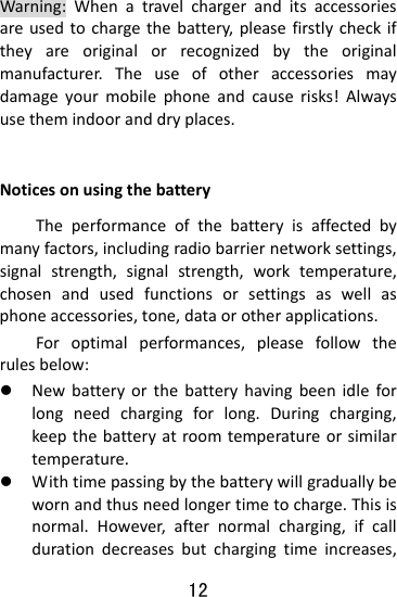  12 Warning:Whenatravelchargeranditsaccessoriesareusedtochargethebattery,pleasefirstlycheckiftheyareoriginalorrecognizedbytheoriginalmanufacturer.Theuseofotheraccessoriesmaydamageyourmobilephoneandcauserisks!Alwaysusethemindooranddryplaces. NoticesonusingthebatteryTheperformanceofthebatteryisaffectedbymanyfactors,includingradiobarriernetworksettings,signalstrength,signalstrength,worktemperature,chosenandusedfunctionsorsettingsaswellasphoneaccessories,tone,dataorotherapplications.Foroptimalperformances,pleasefollowtherulesbelow:z Newbatteryorthebatteryhavingbeenidleforlongneedchargingforlong.Duringcharging,keepthebatteryatroomtemperatureorsimilartemperature.z Withtimepassingbythebatterywillgraduallybewornandthusneedlongertimetocharge.Thisisnormal.However,afternormalcharging,ifcalldurationdecreasesbutchargingtimeincreases,