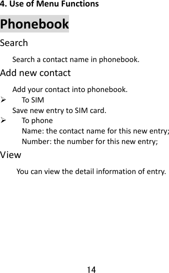  14 4.UseofMenuFunctionsPhonebookSearchSearchacontactnameinphonebook.AddnewcontactAddyourcontactintophonebook.¾ ToSIMSavenewentrytoSIMcard.¾ TophoneName:thecontactnameforthisnewentry;Number:thenumberforthisnewentry;ViewYoucanviewthedetailinformationofentry.