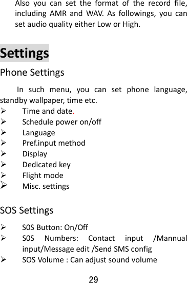  29 Alsoyoucansettheformatoftherecordfile,includingAMRandWAV.Asfollowings,youcansetaudioqualityeitherLoworHigh.SettingsPhoneSettingsInsuchmenu,youcansetphonelanguage,standbywallpaper,timeetc.¾ Timeanddate.¾ Schedulepoweron/off¾ Language¾ Pref.inputmethod¾ Display¾ Dedicatedkey¾ Flightmode¾ Misc.settingsSOSSettings¾ S0SButton:On/Off¾ S0SNumbers:Contactinput/Mannualinput/Messageedit/SendSMSconfig¾ SOSVolume:Canadjustsoundvolume