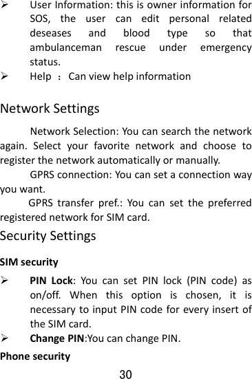  30 ¾ UserInformation:thisisownerinformationforSOS,theusercaneditpersonalrelateddeseasesandbloodtypesothatambulancemanrescueunderemergencystatus.¾ Help：CanviewhelpinformationNetworkSettingsNetworkSelection:Youcansearchthenetworkagain.Selectyourfavoritenetworkandchoosetoregisterthenetworkautomaticallyormanually.GPRSconnection:Youcansetaconnectionwayyouwant.GPRStransferpref.:YoucansetthepreferredregisterednetworkforSIMcard.SecuritySettingsSIMsecurity¾ PINLock:YoucansetPINlock(PINcode)ason/off.Whenthisoptionischosen,itisnecessarytoinputPINcodeforeveryinsertoftheSIMcard.¾ ChangePIN:YoucanchangePIN.Phonesecurity