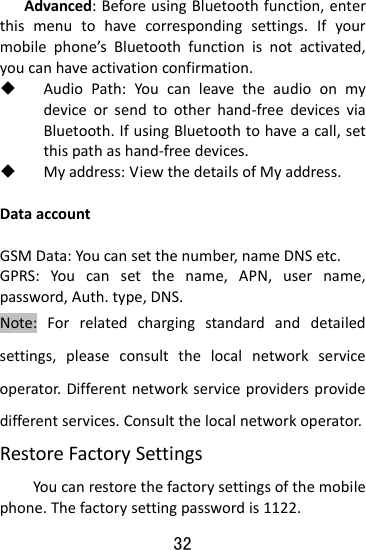  32 Advanced:BeforeusingBluetoothfunction,enterthismenutohavecorrespondingsettings.Ifyourmobilephone’sBluetoothfunctionisnotactivated,youcanhaveactivationconfirmation. AudioPath:Youcanleavetheaudioonmydeviceorsendtootherhand‐freedevicesviaBluetooth.IfusingBluetoothtohaveacall,setthispathashand‐freedevices. Myaddress:ViewthedetailsofMyaddress.DataaccountGSMData:Youcansetthenumber,nameDNSetc.GPRS:Youcansetthename,APN,username,password,Auth.type,DNS.Note:Forrelatedchargingstandardanddetailedsettings,pleaseconsultthelocalnetworkserviceoperator.Differentnetworkserviceprovidersprovidedifferentservices.Consultthelocalnetworkoperator. RestoreFactorySettingsYoucanrestorethefactorysettingsofthemobilephone.Thefactorysettingpasswordis1122.