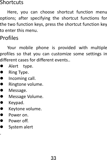  33 ShortcutsHere,youcanchooseshortcutfunctionmenuoptions;afterspecifyingtheshortcutfunctionsforthetwofunctionkeys,presstheshortcutfunctionkeytoenterthismenu.ProfilesYourmobilephoneisprovidedwithmultipleprofilessothatyoucancustomizesomesettingsindifferentcasesfordifferentevents..z Alerttype.z RingType.z Incomingcall.z Ringtonevolume.z Message.z MessageVolume.z Keypad.z Keytonevolume.z Poweron.z Poweroff.z Systemalert.