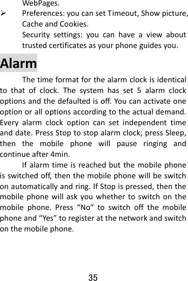  35 WebPages.¾ Preferences:youcansetTimeout,Showpicture,CacheandCookies.　  Securitysettings:youcanhaveaviewabouttrustedcertificatesasyourphoneguidesyou.AlarmThetimeformatforthealarmclockisidenticaltothatofclock.Thesystemhasset5alarmclockoptionsandthedefaultedisoff.Youcanactivateoneoptionoralloptionsaccordingtotheactualdemand.Everyalarmclockoptioncansetindependenttimeanddate.PressStoptostopalarmclock;pressSleep,thenthemobilephonewillpauseringingandcontinueafter4min.Ifalarmtimeisreachedbutthemobilephoneisswitchedoff,thenthemobilephonewillbeswitchonautomaticallyandring.IfStopispressed,thenthemobilephonewillaskyouwhethertoswitchonthemobilephone.Press“No”toswitchoffthemobilephoneand“Yes”toregisteratthenetworkandswitchonthemobilephone.
