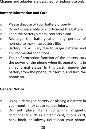  38 Chargerandadapteraredesignedforindooruseonly.BatteryInformationandCareo Pleasedisposeofyourbatteryproperly.o Donotdisassembleorshort‐circuitthebattery.o Keepthebattery’smetalcontactsclean.o Rechargethebatteryafterlongperiodsofnon‐usetomaximizebatterylife.o Batterylifewillvaryduetousagepatternsandenvironmentalconditions.o Theself‐protectionfunctionofthebatterycutsthepowerofthephonewhenitsoperationisinanabnormalstatus.Inthiscase,removethebatteryfromthephone,reinsertit,andturnthephoneon.GeneralNoticeo Usingadamagedbatteryorplacingabatteryinyourmouthmaycauseseriousinjury.o Donotplaceitemscontainingmagneticcomponentssuchasacreditcard,phonecard,bankbook,orsubwayticketnearyourphone.