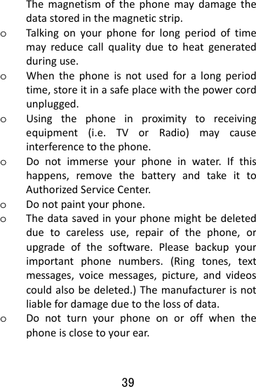  39 Themagnetismofthephonemaydamagethedatastoredinthemagneticstrip.o Talkingonyourphoneforlongperiodoftimemayreducecallqualityduetoheatgeneratedduringuse.o Whenthephoneisnotusedforalongperiodtime,storeitinasafeplacewiththepowercordunplugged.o Usingthephoneinproximitytoreceivingequipment(i.e.TVorRadio)maycauseinterferencetothephone.o Donotimmerseyourphoneinwater.Ifthishappens,removethebatteryandtakeittoAuthorizedServiceCenter.o Donotpaintyourphone.o Thedatasavedinyourphonemightbedeletedduetocarelessuse,repairofthephone,orupgradeofthesoftware.Pleasebackupyourimportantphonenumbers.(Ringtones,textmessages,voicemessages,picture,andvideoscouldalsobedeleted.)Themanufacturerisnotliablefordamageduetothelossofdata.o Donotturnyourphoneonoroffwhenthephoneisclosetoyourear.