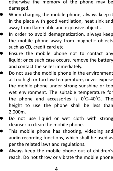  4 otherwisethememoryofthephonemaybedamaged.z Whenchargingthemobilephone,alwayskeepitintheplacewithgoodventilation,heatsinkandawayfromflammableandexplosiveobjects.z Inordertoavoiddemagnetization,alwayskeepthemobilephoneawayfrommagneticobjectssuchasCD,creditcardetc.z Ensurethemobilephonenottocontactanyliquid;oncesuchcaseoccurs,removethebatteryandcontactthesellerimmediately.z Donotusethemobilephoneintheenvironmentattoohighortoolowtemperature,neverexposethemobilephoneunderstrongsunshineortoowetenvironment.Thesuitabletemperatureforthephoneandaccessoriesis0℃‐40℃.Theheighttousethephoneshallbelessthan2,000m.z Donotuseliquidorwetclothwithstrongcleansertocleanthemobilephone.z Thismobilephonehasshooting,videoingandaudiorecordingfunctions,whichshallbeusedaspertherelatedlawsandregulations.z Alwayskeepthemobilephoneoutofchildren’sreach.Donotthroworvibratethemobilephone
