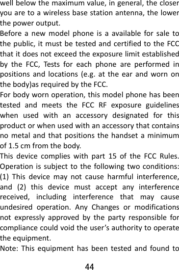  44 wellbelowthemaximumvalue,ingeneral,thecloseryouaretoawirelessbasestationantenna,thelowerthepoweroutput.Beforeanewmodelphoneisaavailableforsaletothepublic,itmustbetestedandcertifiedtotheFCCthatitdoesnotexceedtheexposurelimitestablishedbytheFCC,Testsforeachphoneareperformedinpositionsandlocations(e.g.attheearandwornonthebody)asrequiredbytheFCC.Forbodywornoperation,thismodelphonehasbeentestedandmeetstheFCCRFexposureguidelineswhenusedwithanaccessorydesignatedforthisproductorwhenusedwithanaccessorythatcontainsnometalandthatpositionsthehandsetaminimumof1.5cmfromthebody.Thisdevicecomplieswithpart15oftheFCCRules.Operationissubjecttothefollowingtwoconditions:(1)Thisdevicemaynotcauseharmfulinterference,and(2)thisdevicemustacceptanyinterferencereceived,includinginterferencethatmaycauseundesiredoperation.AnyChangesormodificationsnotexpresslyapprovedbythepartyresponsibleforcompliancecouldvoidtheuser’sauthoritytooperatetheequipment.Note:Thisequipmenthasbeentestedandfoundto