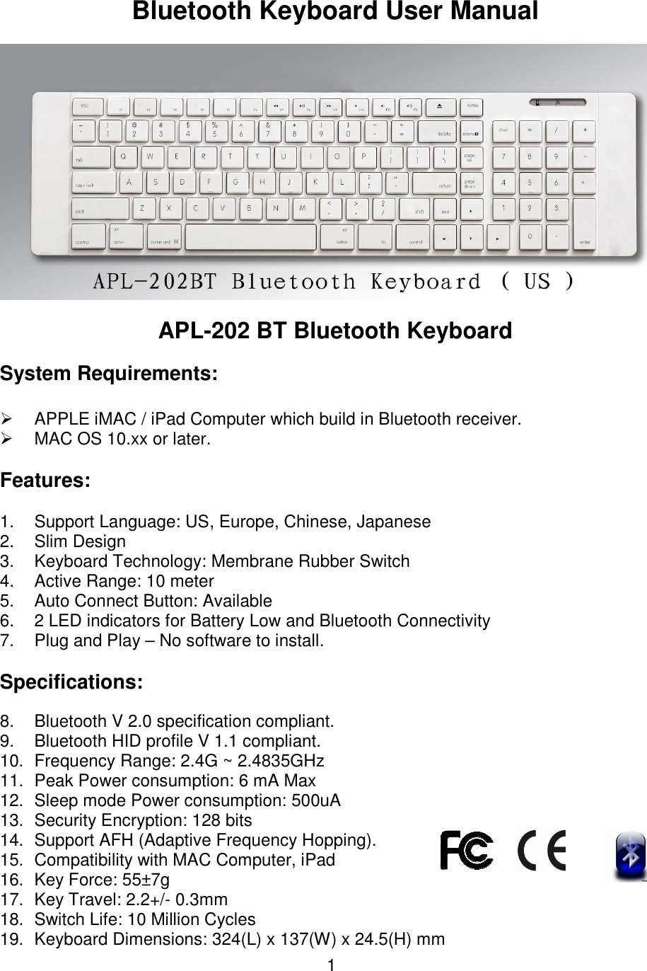  1 Bluetooth Keyboard User Manual   APL-202 BT Bluetooth Keyboard System Requirements:   APPLE iMAC / iPad Computer which build in Bluetooth receiver.   MAC OS 10.xx or later. Features: 1.  Support Language: US, Europe, Chinese, Japanese 2.  Slim Design 3.  Keyboard Technology: Membrane Rubber Switch 4.  Active Range: 10 meter 5.  Auto Connect Button: Available  6.  2 LED indicators for Battery Low and Bluetooth Connectivity  7.  Plug and Play – No software to install.  Specifications: 8.  Bluetooth V 2.0 specification compliant. 9.  Bluetooth HID profile V 1.1 compliant. 10.  Frequency Range: 2.4G ~ 2.4835GHz 11.  Peak Power consumption: 6 mA Max 12.  Sleep mode Power consumption: 500uA 13.  Security Encryption: 128 bits  14.  Support AFH (Adaptive Frequency Hopping). 15.  Compatibility with MAC Computer, iPad 16.  Key Force: 55±7g  17.  Key Travel: 2.2+/- 0.3mm  18.  Switch Life: 10 Million Cycles  19.  Keyboard Dimensions: 324(L) x 137(W) x 24.5(H) mm  